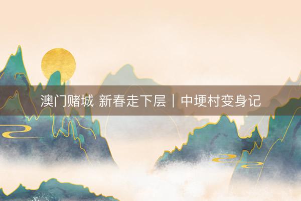 澳门赌城 新春走下层|中埂村变身记