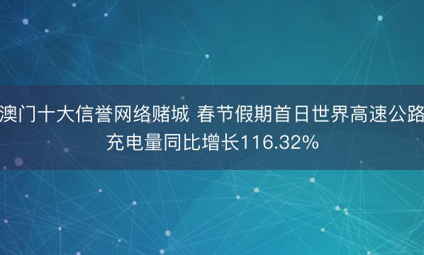 澳门十大信誉网络赌城 春节假期首日世界高速公路充电量同比增长116.32%