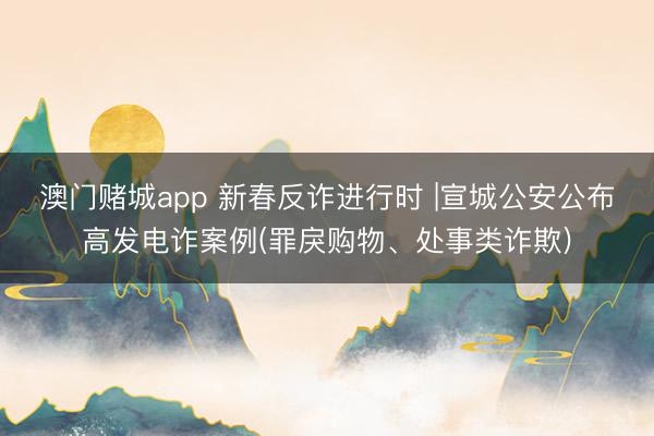 澳门赌城app 新春反诈进行时 |宣城公安公布高发电诈案例(罪戾购物、处事类诈欺)