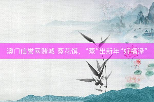 澳门信誉网赌城 蒸花馍，“蒸”出新年“好福泽”