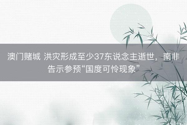 澳门赌城 洪灾形成至少37东说念主逝世，南非告示参预“国度可怜现象”