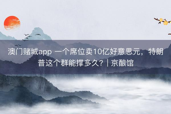 澳门赌城app 一个席位卖10亿好意思元，特朗普这个群能撑多久？| 京酿馆