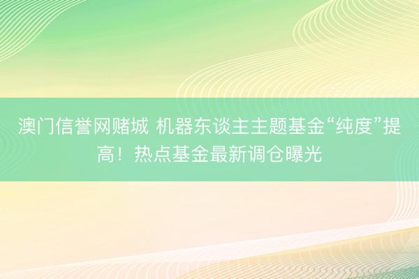 澳门信誉网赌城 机器东谈主主题基金“纯度”提高!热点基金最新调仓曝光
