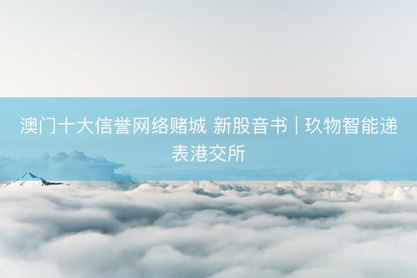 澳门十大信誉网络赌城 新股音书 | 玖物智能递表港交所