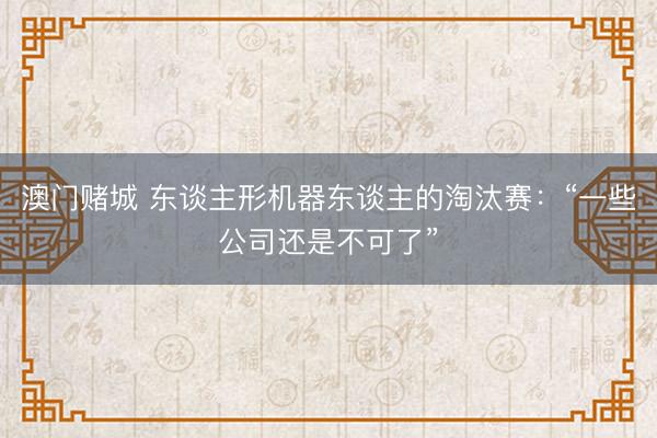 澳门赌城 东谈主形机器东谈主的淘汰赛：“一些公司还是不可了”