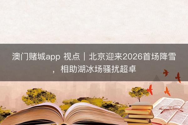 澳门赌城app 视点｜北京迎来2026首场降雪，相助湖冰场骚扰超卓