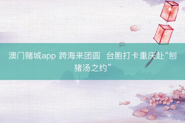 澳门赌城app 跨海来团圆  台胞打卡重庆赴“刨猪汤之约”