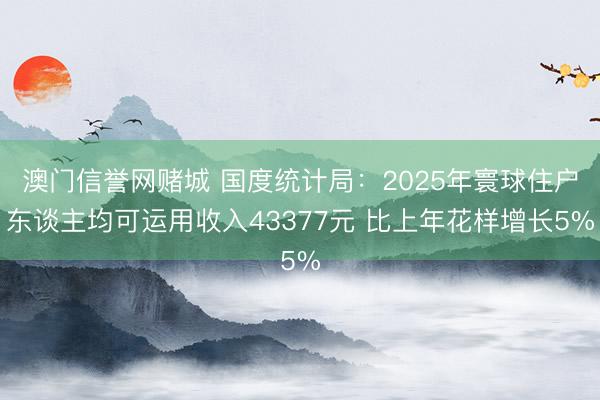 澳门信誉网赌城 国度统计局：2025年寰球住户东谈主均可运用收入43377元 比上年花样增长5%