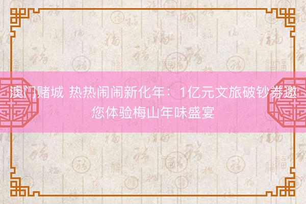 澳门赌城 热热闹闹新化年：1亿元文旅破钞券邀您体验梅山年味盛宴