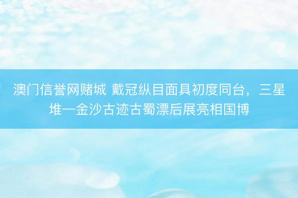 澳门信誉网赌城 戴冠纵目面具初度同台，三星堆—金沙古迹古蜀漂后展亮相国博