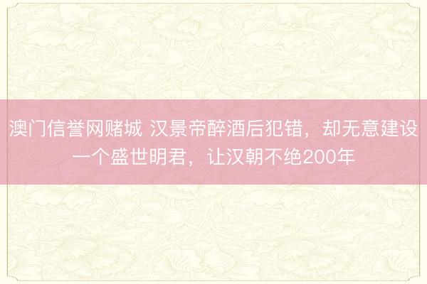 澳门信誉网赌城 汉景帝醉酒后犯错，却无意建设一个盛世明君，让汉朝不绝200年