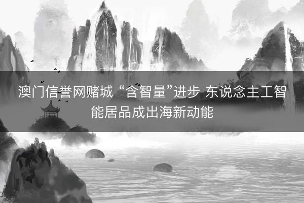 澳门信誉网赌城 “含智量”进步 东说念主工智能居品成出海新动能