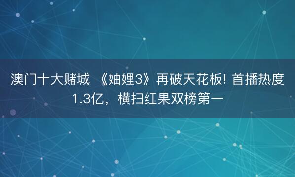 澳门十大赌城 《妯娌3》再破天花板! 首播热度1.3亿，横扫红果双榜第一