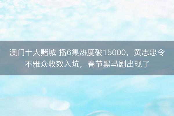 澳门十大赌城 播6集热度破15000，黄志忠令不雅众收效入坑，春节黑马剧出现了