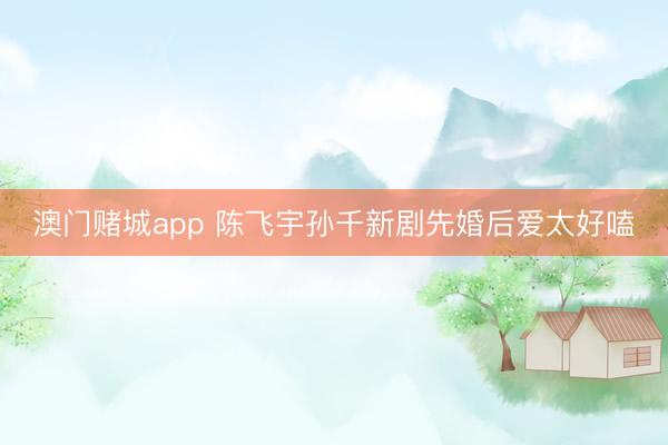 澳门赌城app 陈飞宇孙千新剧先婚后爱太好嗑