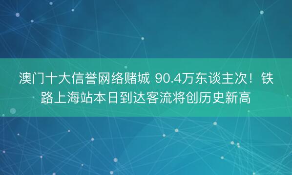 澳门十大信誉网络赌城 90.4万东谈主次！铁路上海站本日到达客流将创历史新高