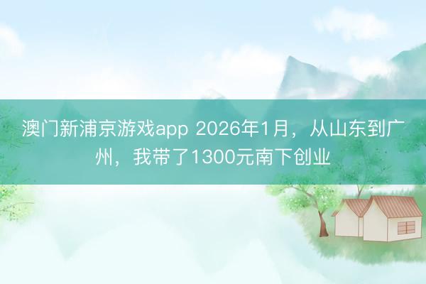 澳门新浦京游戏app 2026年1月，从山东到广州，我带了1300元南下创业