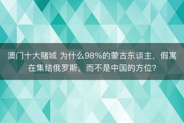 澳门十大赌城 为什么98%的蒙古东谈主，假寓在集结俄罗斯，而不是中国的方位？