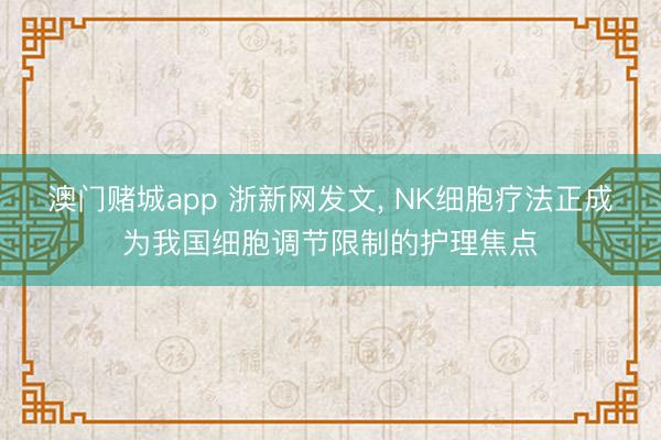 澳门赌城app 浙新网发文， NK细胞疗法正成为我国细胞调节限制的护理焦点