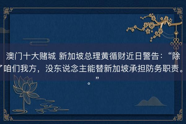 澳门十大赌城 新加坡总理黄循财近日警告:“除了咱们我方,没东说念主能替新加坡承担防务职责。”