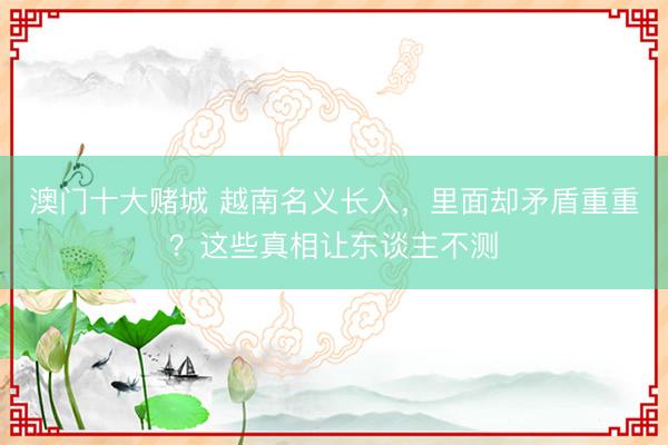 澳门十大赌城 越南名义长入，里面却矛盾重重？这些真相让东谈主不测