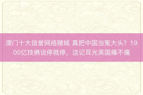 澳门十大信誉网络赌城 真把中国当冤大头？1900亿技俩说停就停，这记耳光英国痛不痛
