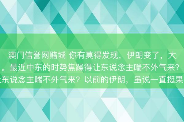澳门信誉网赌城 你有莫得发现，伊朗变了，大国对伊朗的作风也变了。最近中东的时势焦躁得让东说念主喘不外气来？以前的伊朗，虽说一直挺果断