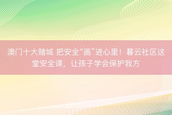 澳门十大赌城 把安全“画”进心里！暮云社区这堂安全课，让孩子学会保护我方