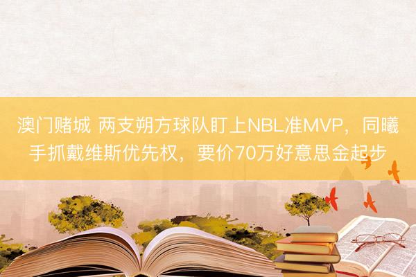 澳门赌城 两支朔方球队盯上NBL准MVP,同曦手抓戴维斯优先权,要价70万好意思金起步
