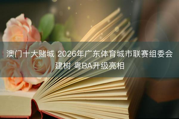 澳门十大赌城 2026年广东体育城市联赛组委会建树 粤BA升级亮相
