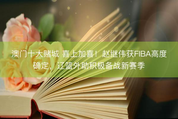 澳门十大赌城 喜上加喜！赵继伟获FIBA高度确定，辽篮外助积极备战新赛季