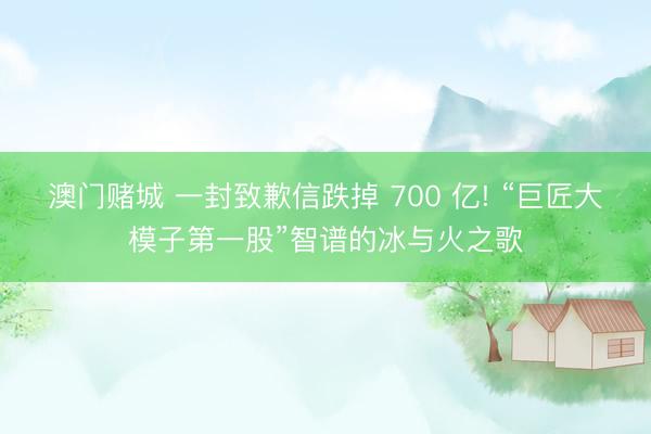 澳门赌城 一封致歉信跌掉 700 亿! “巨匠大模子第一股”智谱的冰与火之歌