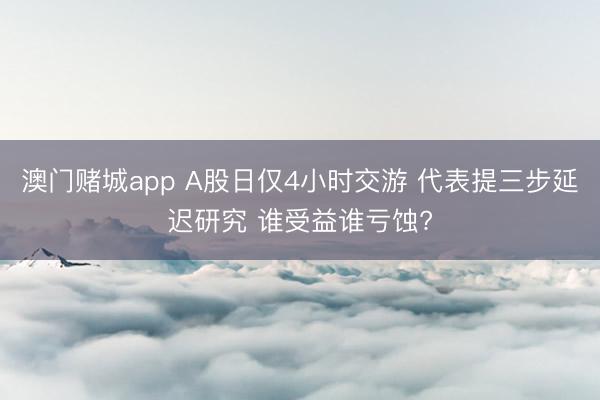澳门赌城app A股日仅4小时交游 代表提三步延迟研究 谁受益谁亏蚀?