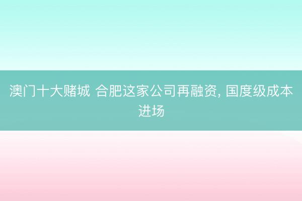 澳门十大赌城 合肥这家公司再融资， 国度级成本进场