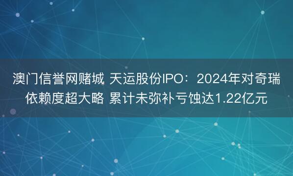 澳门信誉网赌城 天运股份IPO：2024年对奇瑞依赖度超大略 累计未弥补亏蚀达1.22亿元