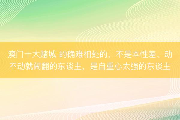 澳门十大赌城 的确难相处的，不是本性差、动不动就闹翻的东谈主，是自重心太强的东谈主