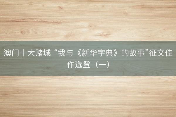 澳门十大赌城 “我与《新华字典》的故事”征文佳作选登（一）
