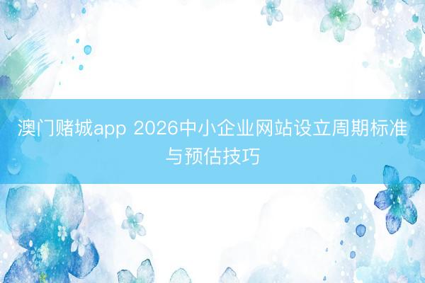 澳门赌城app 2026中小企业网站设立周期标准与预估技巧