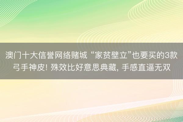 澳门十大信誉网络赌城 “家贫壁立”也要买的3款弓手神皮! 殊效比好意思典藏, 手感直逼无双